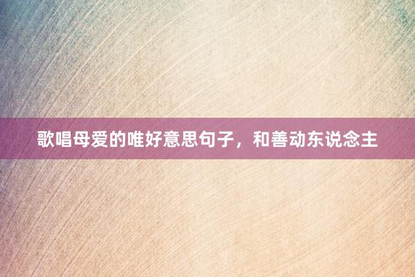 歌唱母爱的唯好意思句子，和善动东说念主