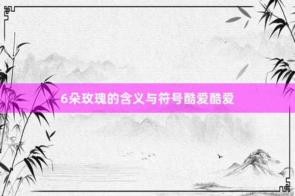 6朵玫瑰的含义与符号酷爱酷爱