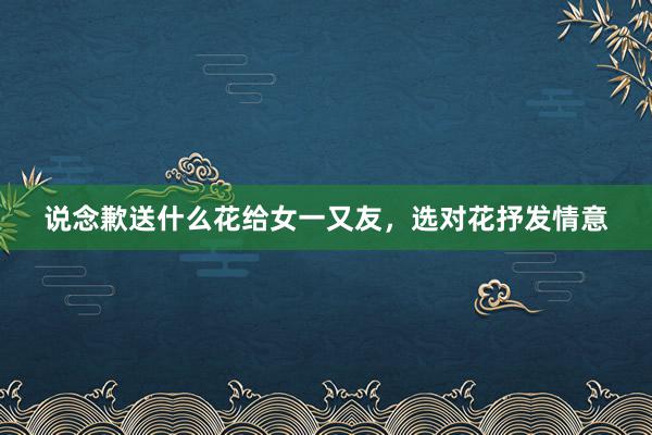 说念歉送什么花给女一又友，选对花抒发情意